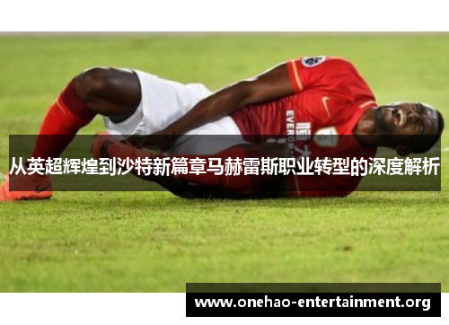 从英超辉煌到沙特新篇章马赫雷斯职业转型的深度解析 从英超辉煌到沙特新篇章马赫雷斯职业转型的深度解析