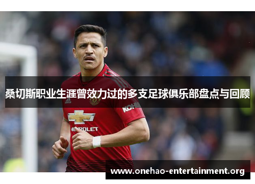 桑切斯职业生涯曾效力过的多支足球俱乐部盘点与回顾